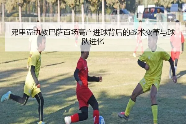 弗里克执教巴萨百场高产进球背后的战术变革与球队进化 | JIUYOUSPORTS